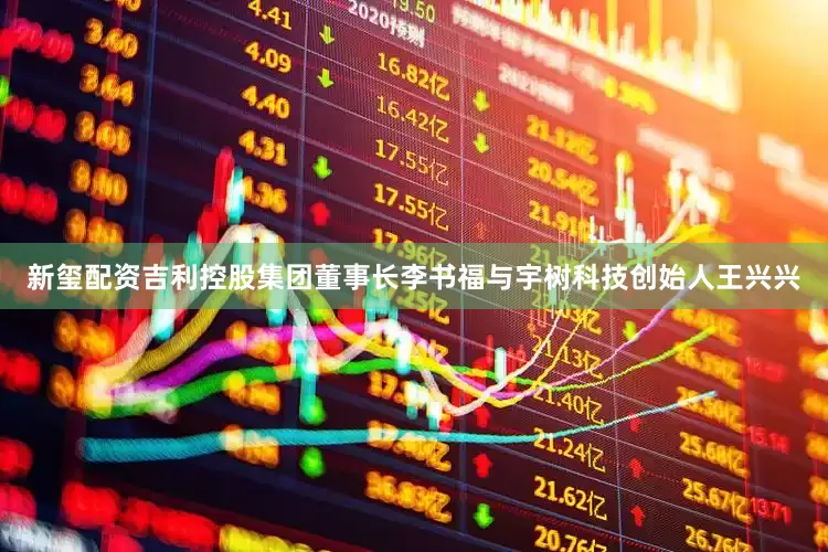 新玺配资吉利控股集团董事长李书福与宇树科技创始人王兴兴