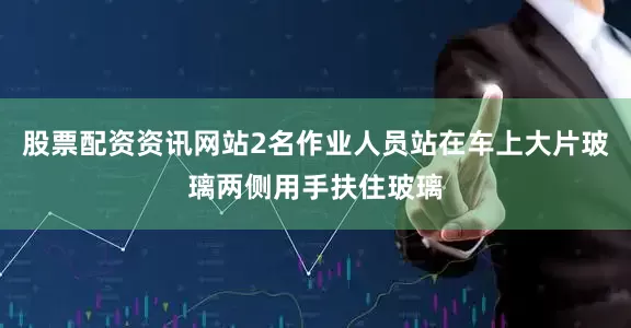 股票配资资讯网站2名作业人员站在车上大片玻璃两侧用手扶住玻璃