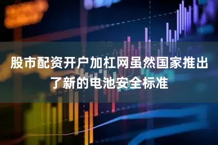 股市配资开户加杠网虽然国家推出了新的电池安全标准