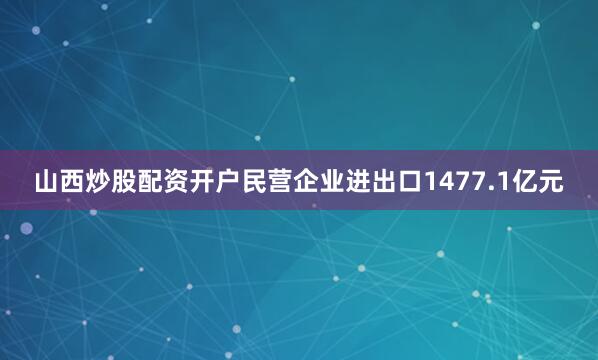 山西炒股配资开户民营企业进出口1477.1亿元