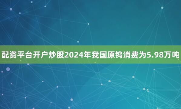 配资平台开户炒股2024年我国原钨消费为5.98万吨