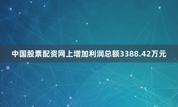 中国股票配资网上增加利润总额3388.42万元