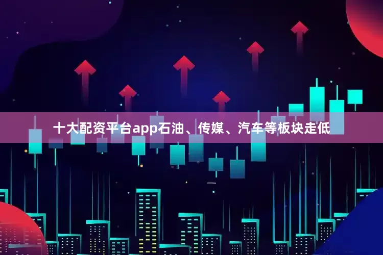 十大配资平台app石油、传媒、汽车等板块走低