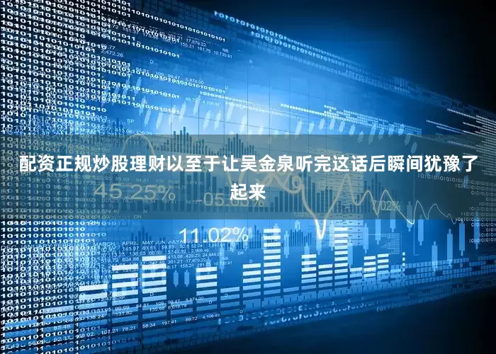 配资正规炒股理财以至于让吴金泉听完这话后瞬间犹豫了起来