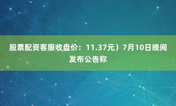 股票配资客服收盘价：11.37元）7月10日晚间发布公告称