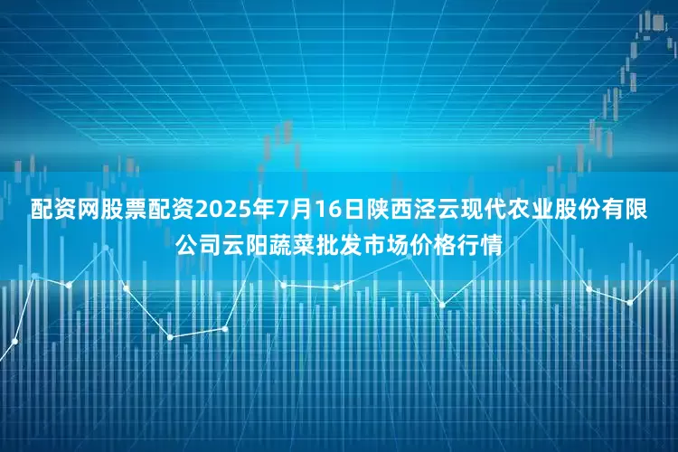 配资网股票配资2025年7月16日陕西泾云现代农业股份有限公司云阳蔬菜批发市场价格行情