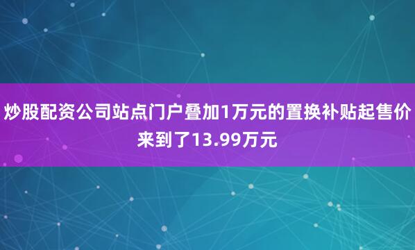 炒股配资公司站点门户叠加1万元的置换补贴起售价来到了13.99万元