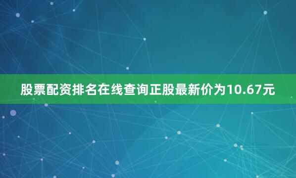 股票配资排名在线查询正股最新价为10.67元