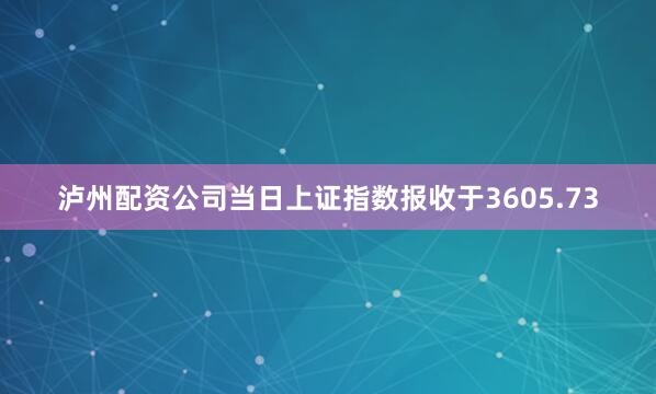 泸州配资公司当日上证指数报收于3605.73