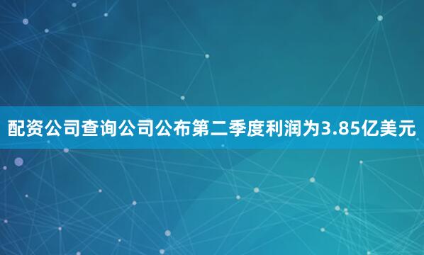 配资公司查询公司公布第二季度利润为3.85亿美元