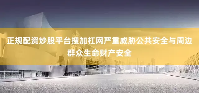 正规配资炒股平台搜加杠网严重威胁公共安全与周边群众生命财产安全