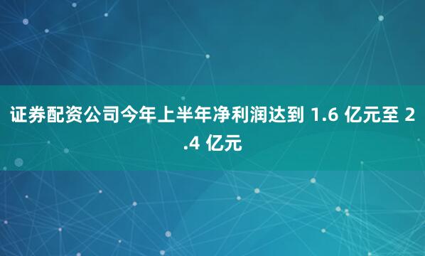证券配资公司今年上半年净利润达到 1.6 亿元至 2.4 亿元