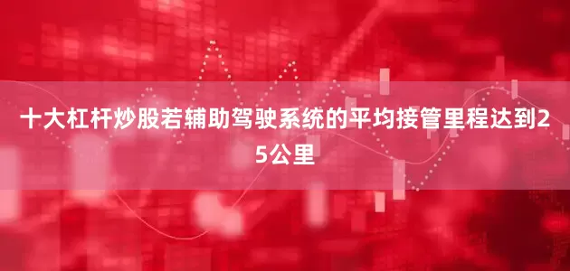 十大杠杆炒股若辅助驾驶系统的平均接管里程达到25公里