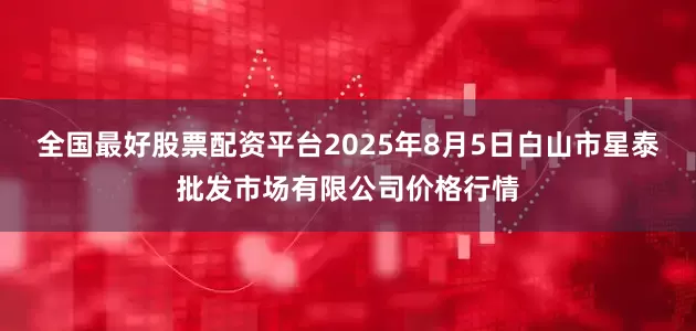 全国最好股票配资平台2025年8月5日白山市星泰批发市场有限公司价格行情