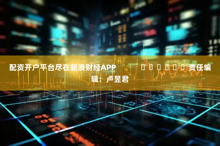 配资开户平台尽在新浪财经APP            						责任编辑：卢昱君