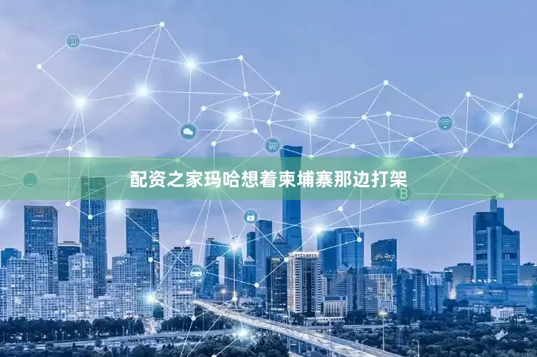 配资之家玛哈想着柬埔寨那边打架